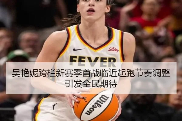 吴艳妮跨栏新赛季首战临近起跑节奏调整引发全民期待